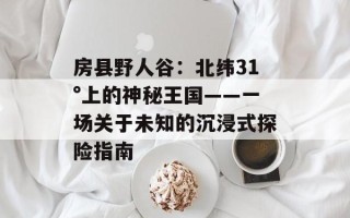 房县野人谷：北纬31°上的神秘王国——一场关于未知的沉浸式探险指南