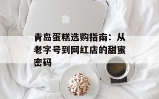 青岛蛋糕选购指南：从老字号到网红店的甜蜜密码