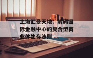 上海汇景天地：解码国际金融中心的复合型商业体生存法则