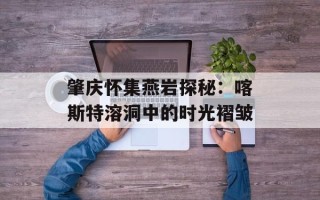 肇庆怀集燕岩探秘：喀斯特溶洞中的时光褶皱