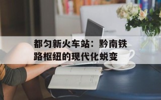 都匀新火车站：黔南铁路枢纽的现代化蜕变