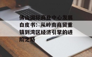 佛山国际商业中心发展白皮书：从岭南商贸重镇到湾区经济引擎的进阶之路