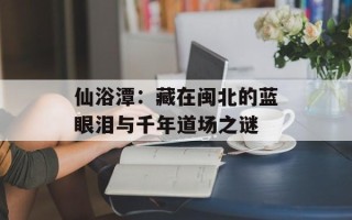 仙浴潭：藏在闽北的蓝眼泪与千年道场之谜