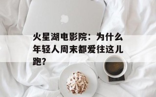 火星湖电影院：为什么年轻人周末都爱往这儿跑？