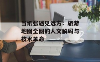 当纸张遇见远方：旅游地图全图的人文解码与技术革命