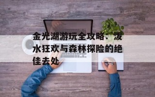 金光湖游玩全攻略：泼水狂欢与森林探险的绝佳去处