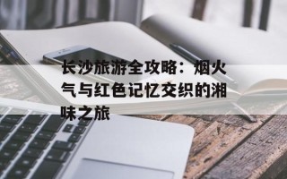 长沙旅游全攻略：烟火气与红色记忆交织的湘味之旅