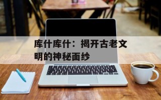 库什库什：揭开古老文明的神秘面纱