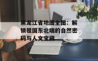 黑龙江省地图全图：解锁祖国东北端的自然密码与人文宝藏