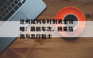 沧州站列车时刻表全攻略：最新车次、换乘指南与出行贴士