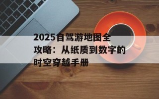 2025自驾游地图全攻略：从纸质到数字的时空穿越手册