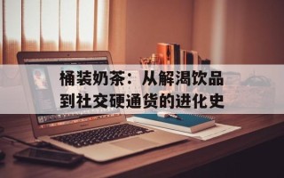 桶装奶茶：从解渴饮品到社交硬通货的进化史
