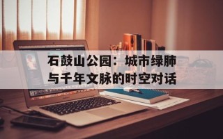 石鼓山公园：城市绿肺与千年文脉的时空对话