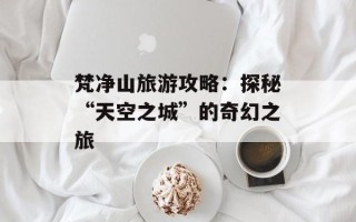 梵净山旅游攻略：探秘“天空之城”的奇幻之旅