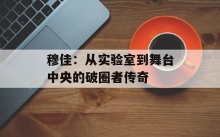 穆佳：从实验室到舞台中央的破圈者传奇