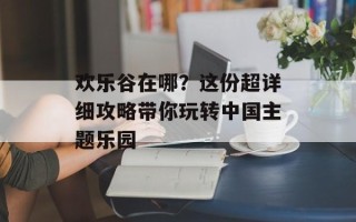 欢乐谷在哪？这份超详细攻略带你玩转中国主题乐园