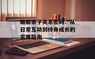 破解亲子关系密码：从日常互动到终身成长的实用指南