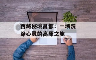 西藏秘境昌都：一场洗涤心灵的高原之旅