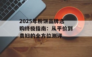 2025年粉饼品牌选购终极指南：从平价到贵妇的全方位测评