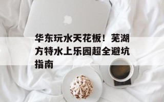 华东玩水天花板！芜湖方特水上乐园超全避坑指南