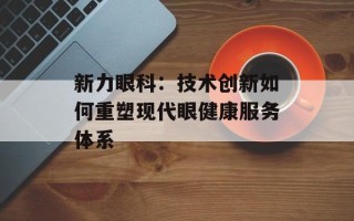 新力眼科：技术创新如何重塑现代眼健康服务体系
