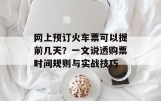 网上预订火车票可以提前几天？一文说透购票时间规则与实战技巧