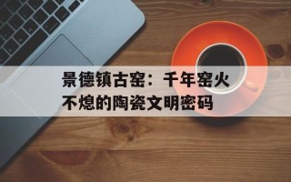 景德镇古窑：千年窑火不熄的陶瓷文明密码