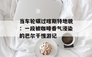 当车轮碾过喀斯特地貌：一段被咖啡香气浸染的巴尔干慢游记