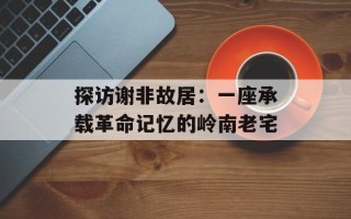 探访谢非故居：一座承载革命记忆的岭南老宅