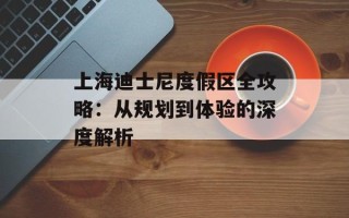 上海迪士尼度假区全攻略：从规划到体验的深度解析