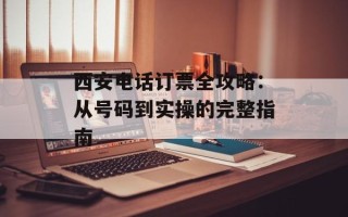 西安电话订票全攻略：从号码到实操的完整指南