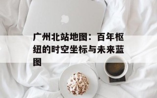 广州北站地图：百年枢纽的时空坐标与未来蓝图