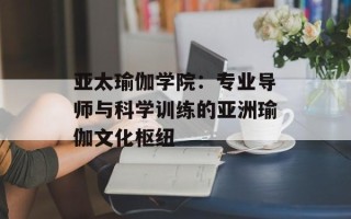 亚太瑜伽学院：专业导师与科学训练的亚洲瑜伽文化枢纽