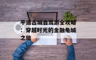 平遥古城自驾游全攻略：穿越时光的金融龟城之旅