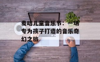 麦咭儿童音乐节：一场专为孩子打造的音乐奇幻之旅
