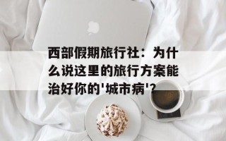 西部假期旅行社：为什么说这里的旅行方案能治好你的'城市病'？