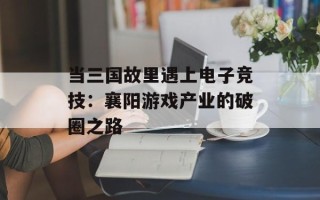 当三国故里遇上电子竞技：襄阳游戏产业的破圈之路
