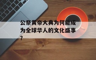 公祭黄帝大典为何能成为全球华人的文化盛事？