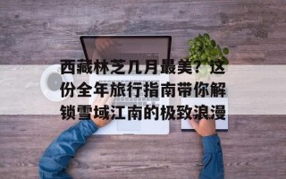 西藏林芝几月最美？这份全年旅行指南带你解锁雪域江南的极致浪漫