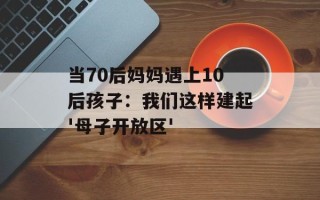 当70后妈妈遇上10后孩子：我们这样建起'母子开放区'