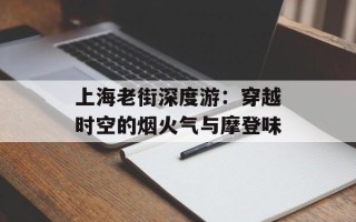 上海老街深度游：穿越时空的烟火气与摩登味