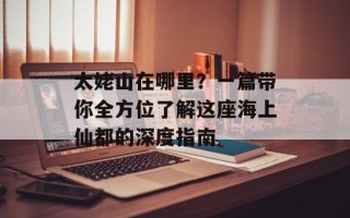 太姥山在哪里？一篇带你全方位了解这座海上仙都的深度指南