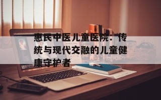 惠民中医儿童医院：传统与现代交融的儿童健康守护者