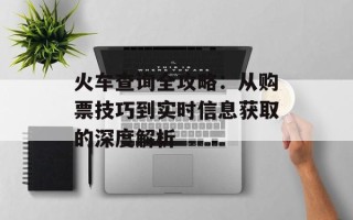 火车查询全攻略：从购票技巧到实时信息获取的深度解析