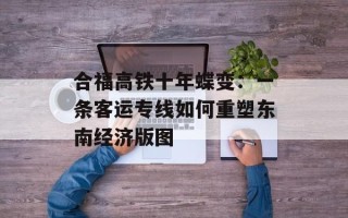 合福高铁十年蝶变：一条客运专线如何重塑东南经济版图