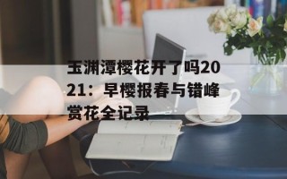 玉渊潭樱花开了吗2021：早樱报春与错峰赏花全记录