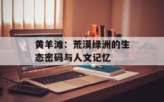 黄羊滩：荒漠绿洲的生态密码与人文记忆