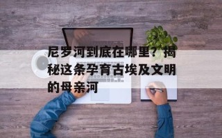 尼罗河到底在哪里？揭秘这条孕育古埃及文明的母亲河