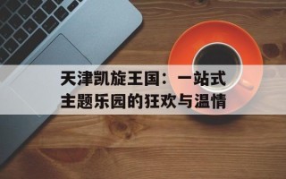天津凯旋王国：一站式主题乐园的狂欢与温情