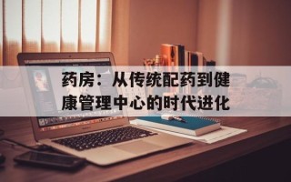 药房：从传统配药到健康管理中心的时代进化